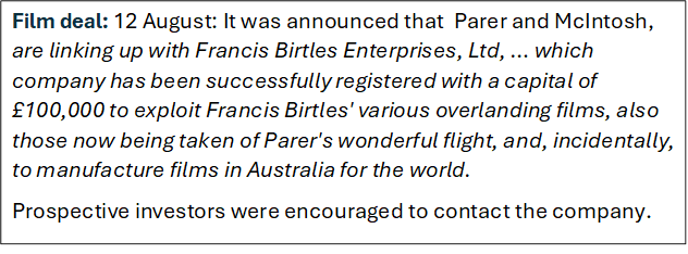 Film deal: 12 August: It was announced that  Parer and McIntosh, are linking up with Francis Birtles Enterprises, Ltd, � which company has been successfully registered with a capital of �100,000 to exploit Francis Birtles' various overlanding films, also those now being taken of Parer's wonderful flight, and, incidentally, to manufacture films in Australia for the world.
Prospective investors were encouraged to contact the company.
